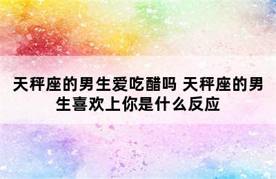 天秤座的男生爱吃醋吗 天秤座的男生喜欢上你是什么反应